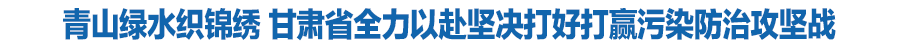 青山綠水織錦繡 甘肅省全力以赴堅(jiān)決打好打贏(yíng)污染防治攻堅(jiān)戰(zhàn)