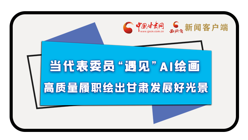 當代表委員“遇見”AI繪畫，高質(zhì)量履職繪出甘肅發(fā)展好光景